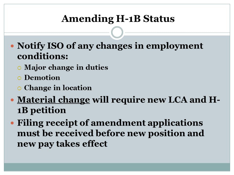 Amending H-1B Status Notify ISO of any changes in employment conditions:  Major change in duties  Demotion  Change in location Material change will require new LCA and H- 1B petition Filing receipt of amendment applications must be received before new position and new pay takes effect