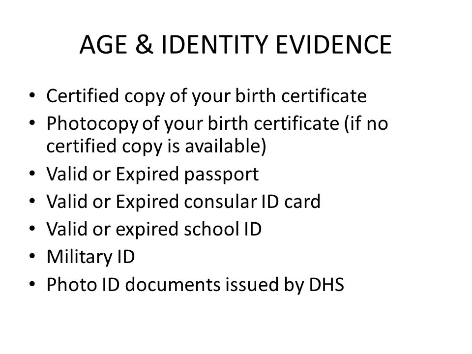AGE & IDENTITY EVIDENCE Certified copy of your birth certificate Photocopy of your birth certificate (if no certified copy is available) Valid or Expired passport Valid or Expired consular ID card Valid or expired school ID Military ID Photo ID documents issued by DHS