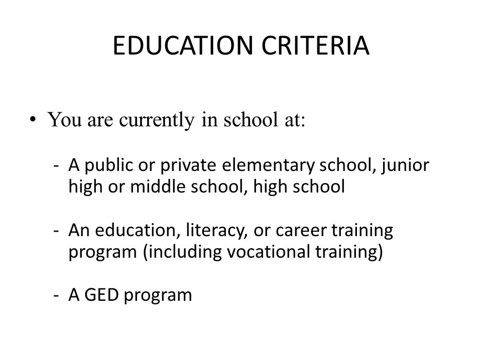 EDUCATION CRITERIA You are currently in school at: -A public or private elementary school, junior high or middle school, high school -An education, literacy, or career training program (including vocational training) -A GED program