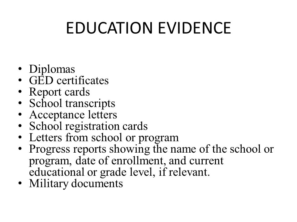EDUCATION EVIDENCE Diplomas GED certificates Report cards School transcripts Acceptance letters School registration cards Letters from school or program Progress reports showing the name of the school or program, date of enrollment, and current educational or grade level, if relevant.