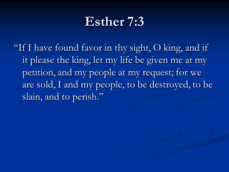 Esther 7:3 If I have found favor in thy sight, O king, and if it please the king, let my life be given me at my petition, and my people at my request; for we are sold, I and my people, to be destroyed, to be slain, and to perish.