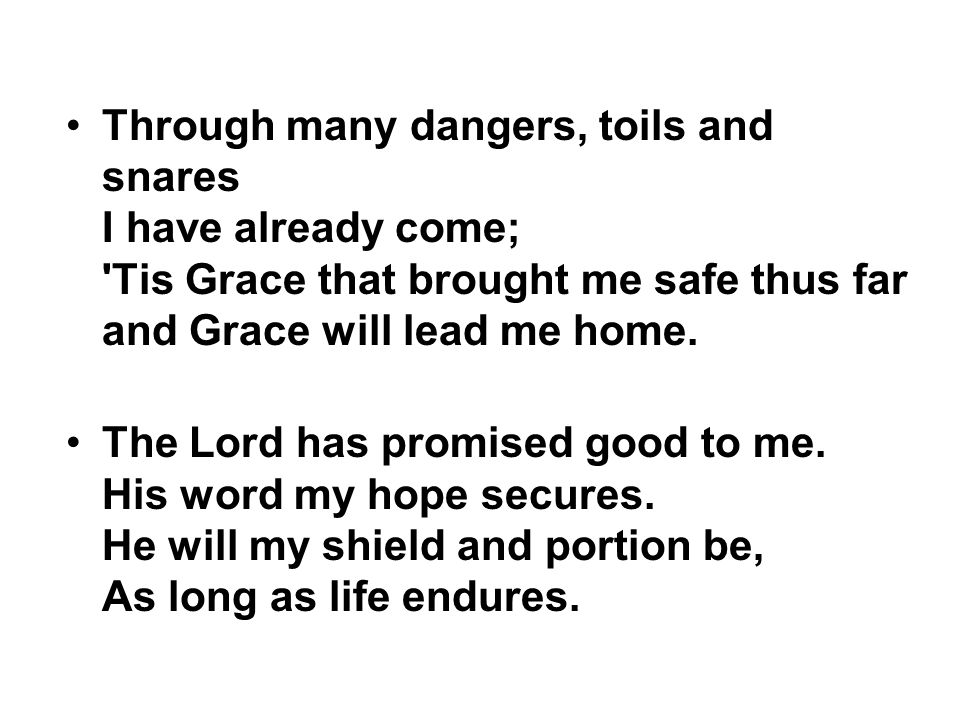Through many dangers, toils and snares I have already come; Tis Grace that brought me safe thus far and Grace will lead me home.