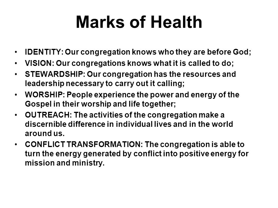Marks of Health IDENTITY: Our congregation knows who they are before God; VISION: Our congregations knows what it is called to do; STEWARDSHIP: Our congregation has the resources and leadership necessary to carry out it calling; WORSHIP: People experience the power and energy of the Gospel in their worship and life together; OUTREACH: The activities of the congregation make a discernible difference in individual lives and in the world around us.