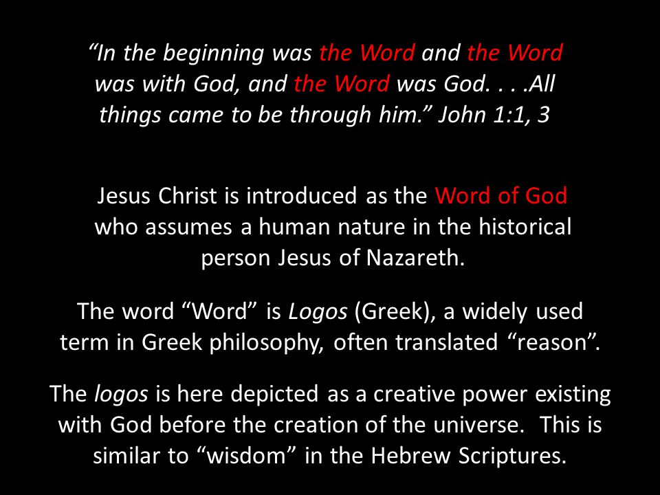 In the beginning was the Word and the Word was with God, and the Word was God....All things came to be through him. John 1:1, 3 Jesus Christ is introduced as the Word of God who assumes a human nature in the historical person Jesus of Nazareth.