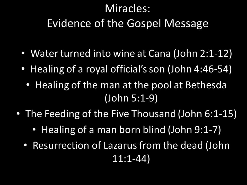Miracles: Evidence of the Gospel Message Water turned into wine at Cana (John 2:1-12) Healing of a royal official’s son (John 4:46-54) Healing of the man at the pool at Bethesda (John 5:1-9) The Feeding of the Five Thousand (John 6:1-15) Healing of a man born blind (John 9:1-7) Resurrection of Lazarus from the dead (John 11:1-44)