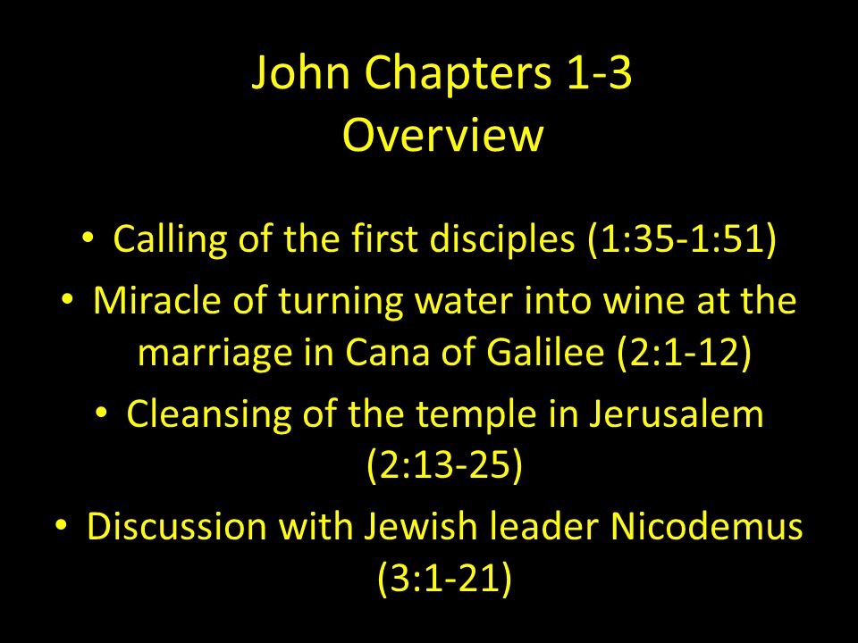 John Chapters 1-3 Overview Calling of the first disciples (1:35-1:51) Miracle of turning water into wine at the marriage in Cana of Galilee (2:1-12) Cleansing of the temple in Jerusalem (2:13-25) Discussion with Jewish leader Nicodemus (3:1-21)