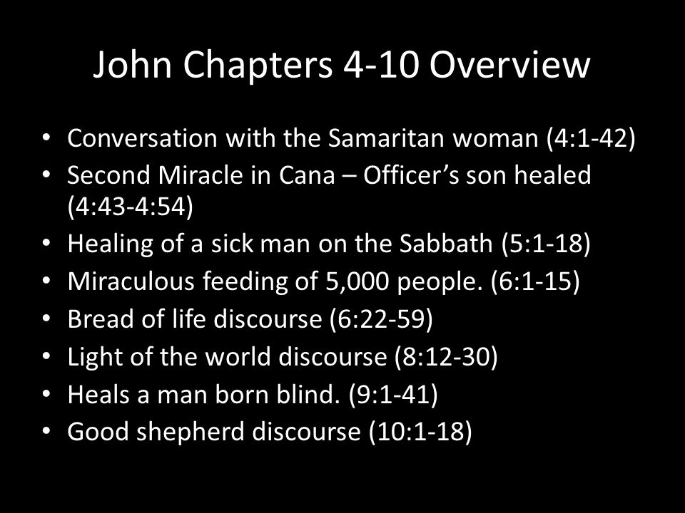 John Chapters 4-10 Overview Conversation with the Samaritan woman (4:1-42) Second Miracle in Cana – Officer’s son healed (4:43-4:54) Healing of a sick man on the Sabbath (5:1-18) Miraculous feeding of 5,000 people.