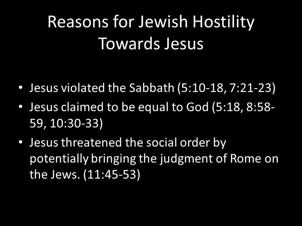 Reasons for Jewish Hostility Towards Jesus Jesus violated the Sabbath (5:10-18, 7:21-23) Jesus claimed to be equal to God (5:18, 8:58- 59, 10:30-33) Jesus threatened the social order by potentially bringing the judgment of Rome on the Jews.