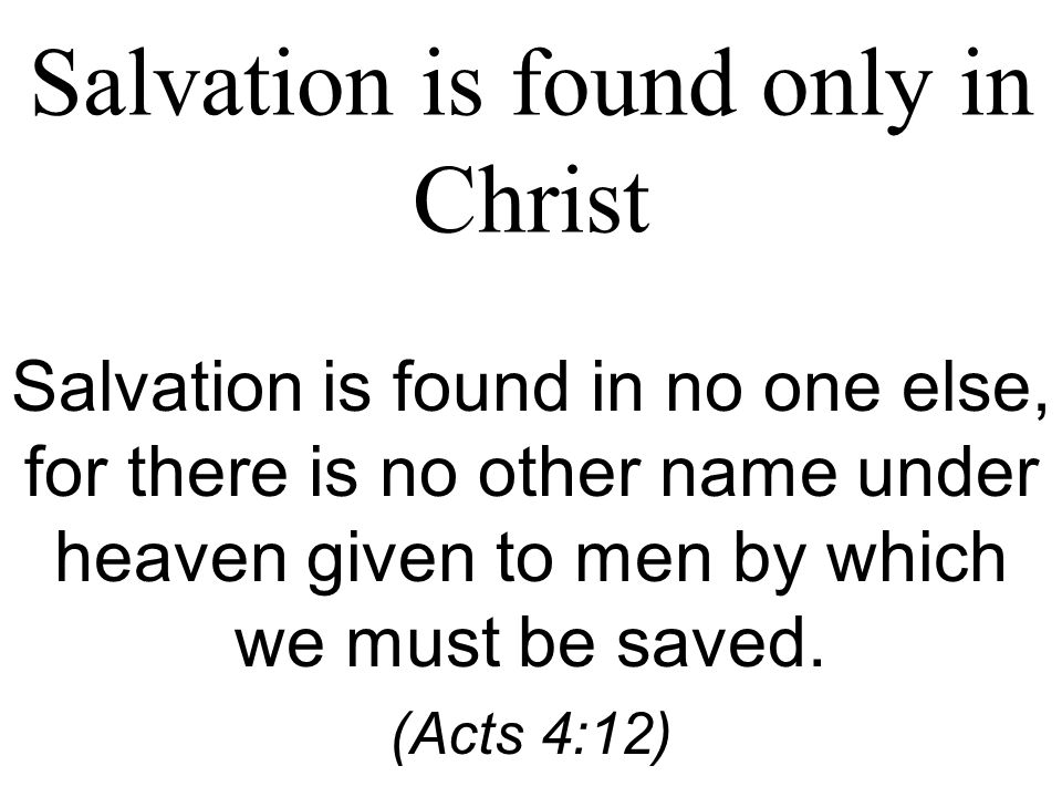 Salvation is found only in Christ Salvation is found in no one else, for there is no other name under heaven given to men by which we must be saved.