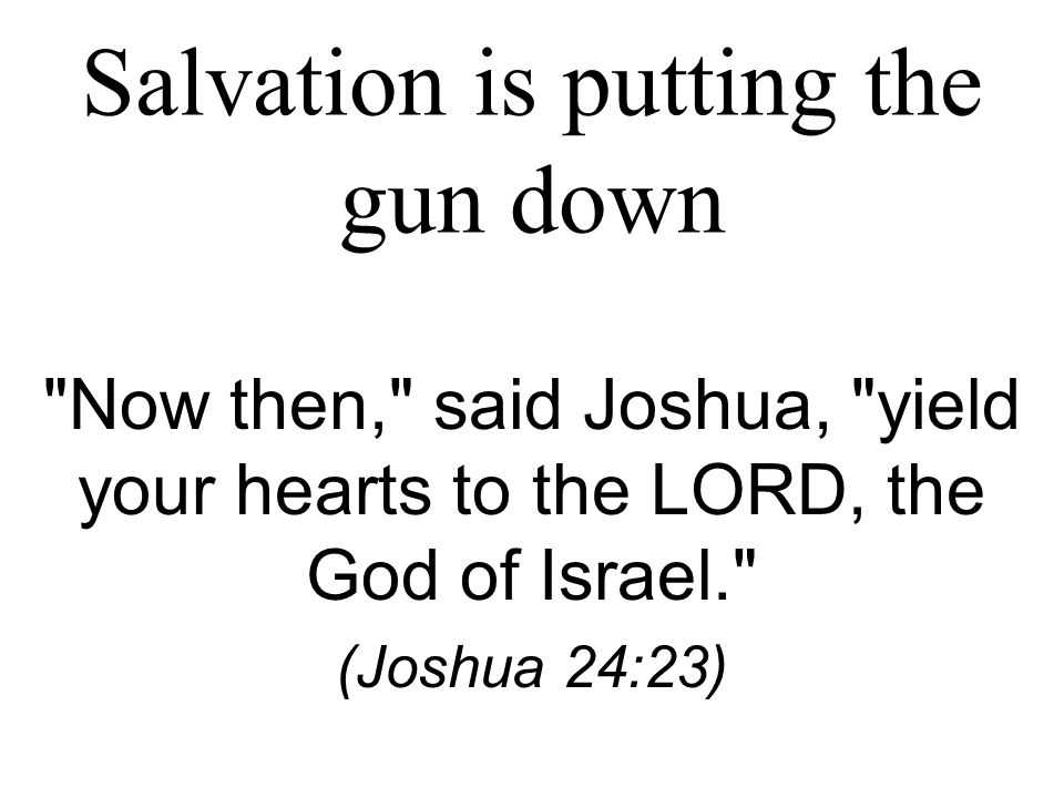Salvation is putting the gun down Now then, said Joshua, yield your hearts to the LORD, the God of Israel. (Joshua 24:23)