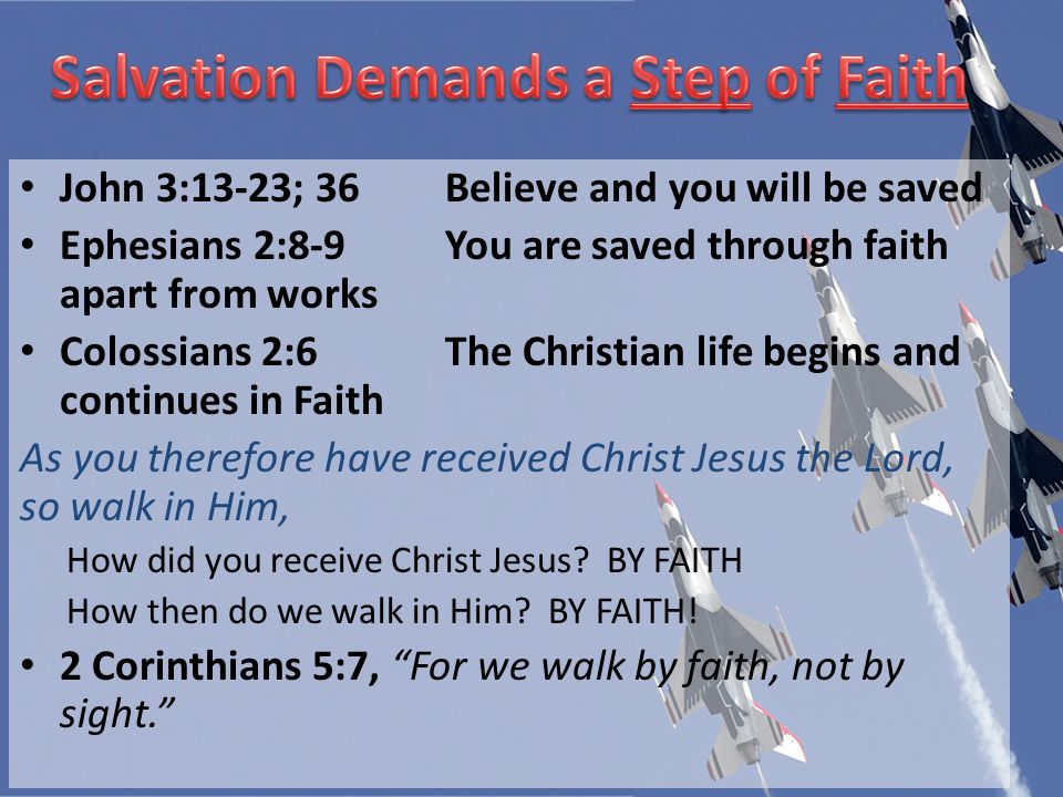John 3:13-23; 36Believe and you will be saved Ephesians 2:8-9You are saved through faith apart from works Colossians 2:6The Christian life begins and continues in Faith As you therefore have received Christ Jesus the Lord, so walk in Him, How did you receive Christ Jesus.
