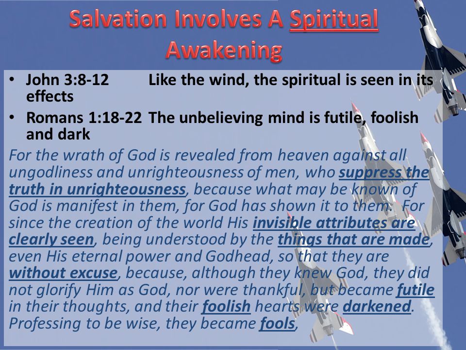 John 3:8-12Like the wind, the spiritual is seen in its effects Romans 1:18-22The unbelieving mind is futile, foolish and dark For the wrath of God is revealed from heaven against all ungodliness and unrighteousness of men, who suppress the truth in unrighteousness, because what may be known of God is manifest in them, for God has shown it to them.