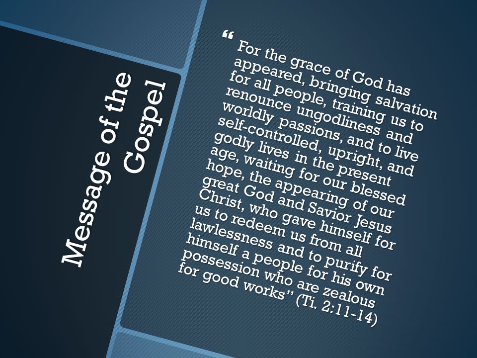 Message of the Gospel  For the grace of God has appeared, bringing salvation for all people, training us to renounce ungodliness and worldly passions, and to live self-controlled, upright, and godly lives in the present age, waiting for our blessed hope, the appearing of our great God and Savior Jesus Christ, who gave himself for us to redeem us from all lawlessness and to purify for himself a people for his own possession who are zealous for good works (Ti.