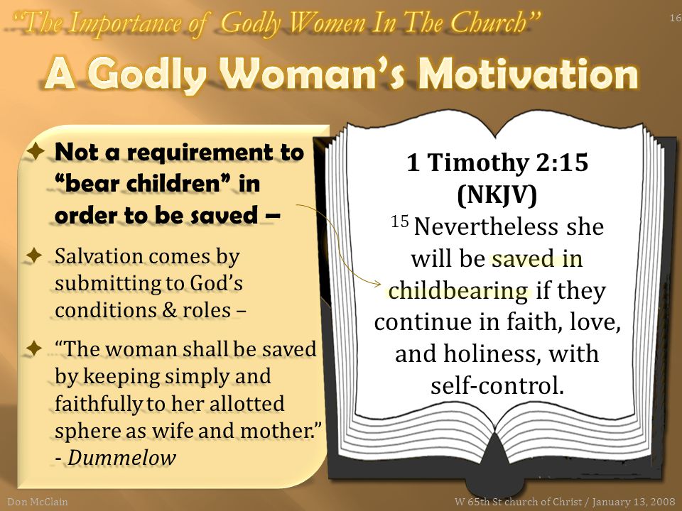  Not a requirement to bear children in order to be saved –  Salvation comes by submitting to God’s conditions & roles –  The woman shall be saved by keeping simply and faithfully to her allotted sphere as wife and mother. - Dummelow 1 Timothy 2:15 (NKJV) 15 Nevertheless she will be saved in childbearing if they continue in faith, love, and holiness, with self-control.