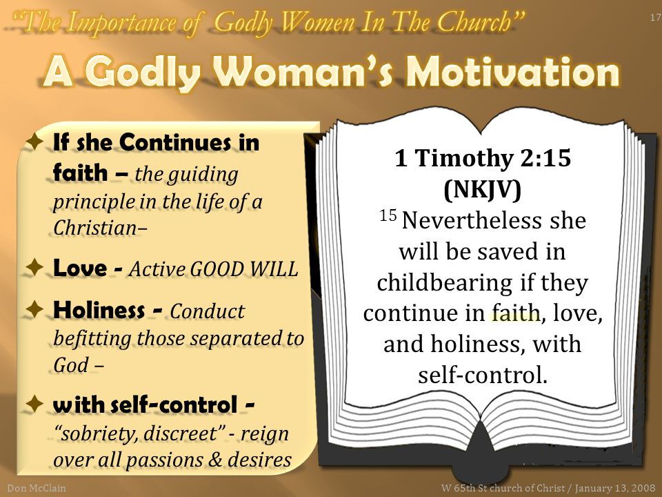  If she Continues in faith – the guiding principle in the life of a Christian–  Love - Active GOOD WILL  Holiness - Conduct befitting those separated to God –  with self-control - sobriety, discreet - reign over all passions & desires 1 Timothy 2:15 (NKJV) 15 Nevertheless she will be saved in childbearing if they continue in faith, love, and holiness, with self-control.