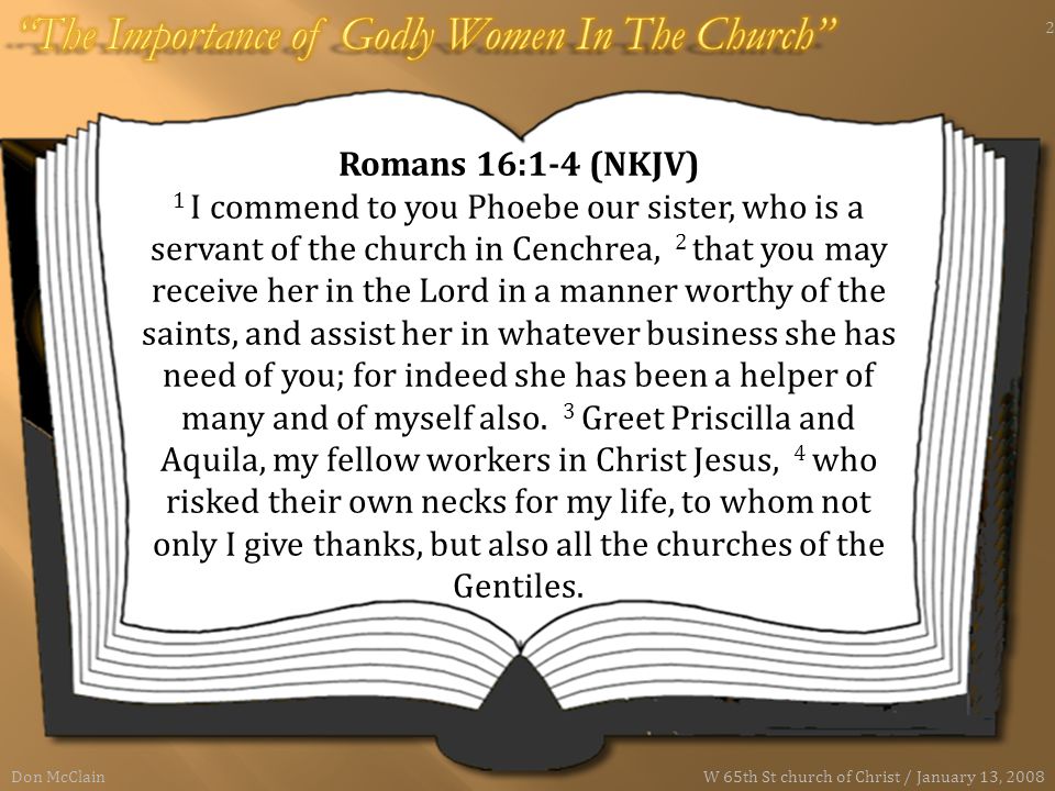 Romans 16:1-4 (NKJV) 1 I commend to you Phoebe our sister, who is a servant of the church in Cenchrea, 2 that you may receive her in the Lord in a manner worthy of the saints, and assist her in whatever business she has need of you; for indeed she has been a helper of many and of myself also.