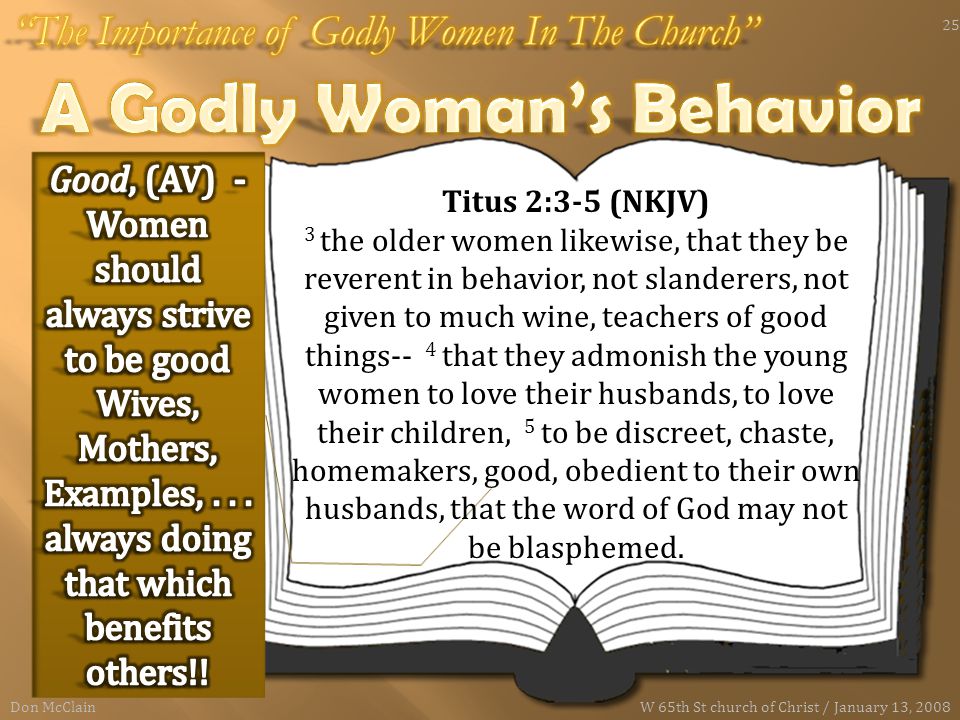Titus 2:3-5 (NKJV) 3 the older women likewise, that they be reverent in behavior, not slanderers, not given to much wine, teachers of good things-- 4 that they admonish the young women to love their husbands, to love their children, 5 to be discreet, chaste, homemakers, good, obedient to their own husbands, that the word of God may not be blasphemed.