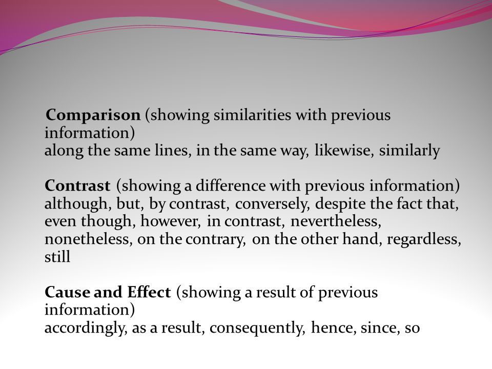 Comparison (showing similarities with previous information) along the same lines, in the same way, likewise, similarly Contrast (showing a difference with previous information) although, but, by contrast, conversely, despite the fact that, even though, however, in contrast, nevertheless, nonetheless, on the contrary, on the other hand, regardless, still Cause and Effect (showing a result of previous information) accordingly, as a result, consequently, hence, since, so