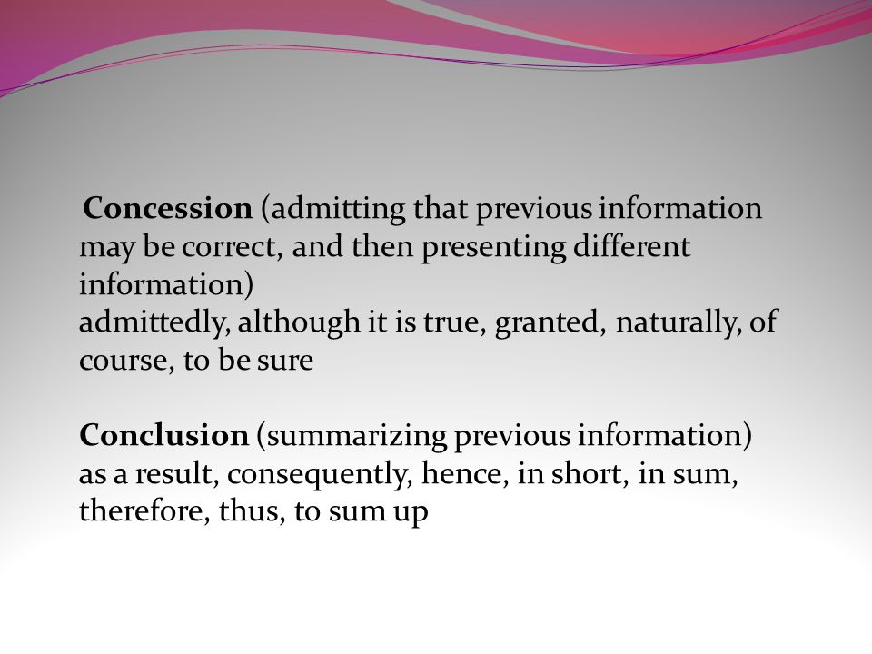 Concession (admitting that previous information may be correct, and then presenting different information) admittedly, although it is true, granted, naturally, of course, to be sure Conclusion (summarizing previous information) as a result, consequently, hence, in short, in sum, therefore, thus, to sum up