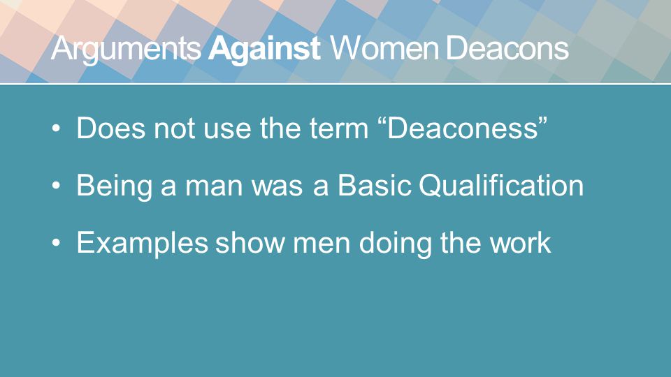 Arguments Against Women Deacons Does not use the term Deaconess Being a man was a Basic Qualification Examples show men doing the work