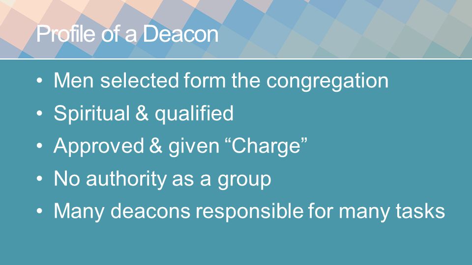 Profile of a Deacon Men selected form the congregation Spiritual & qualified Approved & given Charge No authority as a group Many deacons responsible for many tasks