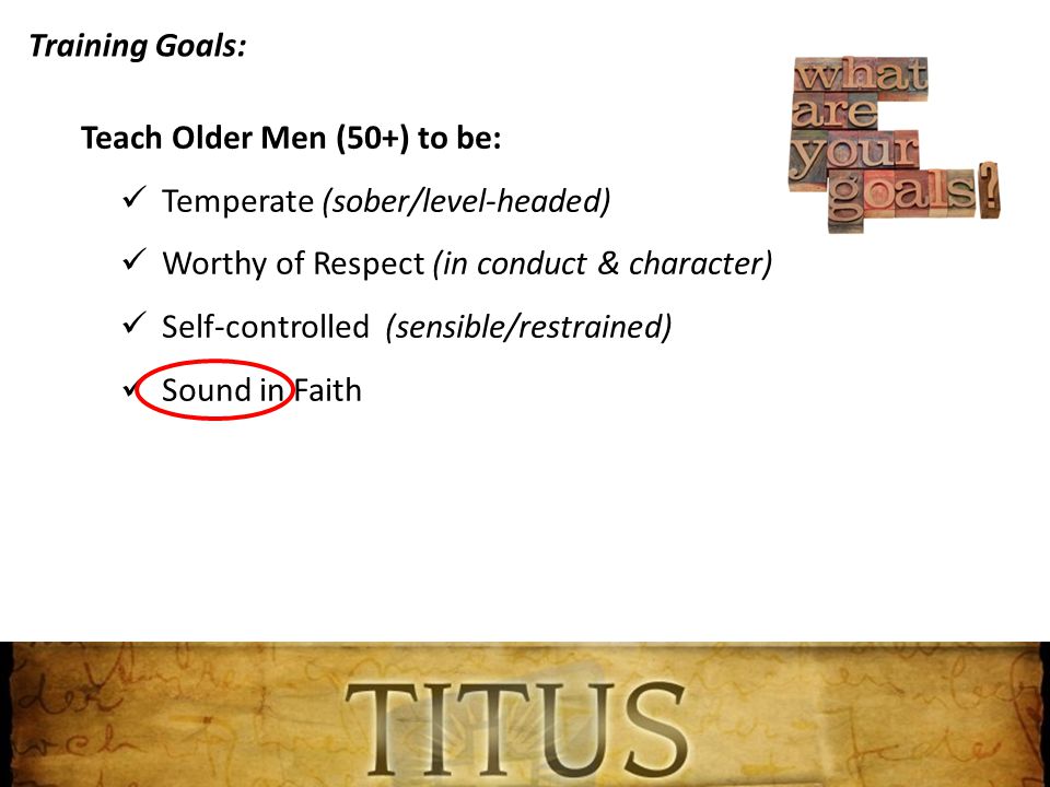 Training Goals: Teach Older Men (50+) to be: Temperate (sober/level-headed) Worthy of Respect (in conduct & character) Self-controlled (sensible/restrained) Sound in Faith