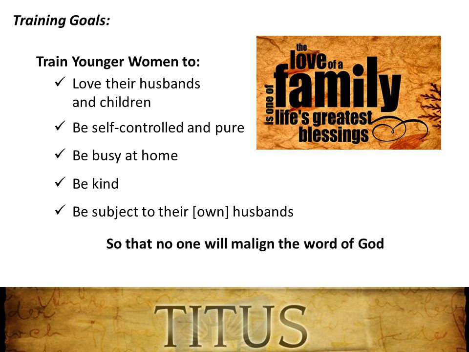 Training Goals: Train Younger Women to: Love their husbands and children Be self-controlled and pure Be busy at home Be kind Be subject to their [own] husbands So that no one will malign the word of God
