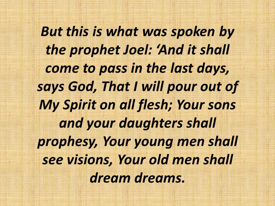 But this is what was spoken by the prophet Joel: ‘And it shall come to pass in the last days, says God, That I will pour out of My Spirit on all flesh; Your sons and your daughters shall prophesy, Your young men shall see visions, Your old men shall dream dreams.