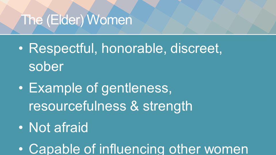 The (Elder) Women Respectful, honorable, discreet, sober Example of gentleness, resourcefulness & strength Not afraid Capable of influencing other women