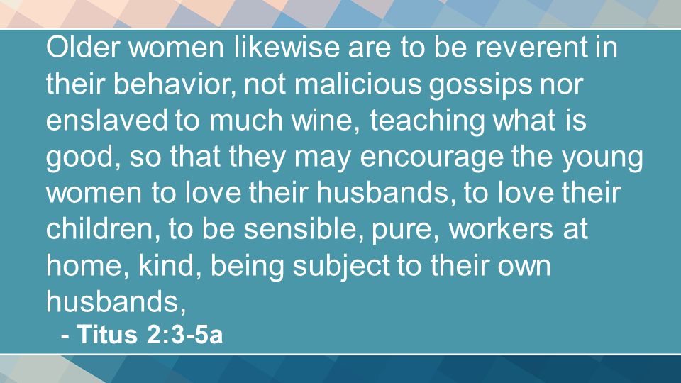 Older women likewise are to be reverent in their behavior, not malicious gossips nor enslaved to much wine, teaching what is good, so that they may encourage the young women to love their husbands, to love their children, to be sensible, pure, workers at home, kind, being subject to their own husbands, - Titus 2:3-5a