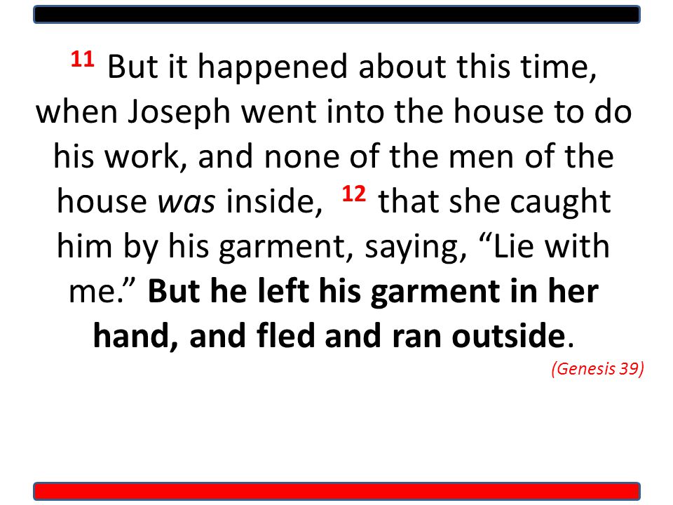 11 But it happened about this time, when Joseph went into the house to do his work, and none of the men of the house was inside, 12 that she caught him by his garment, saying, Lie with me. But he left his garment in her hand, and fled and ran outside.