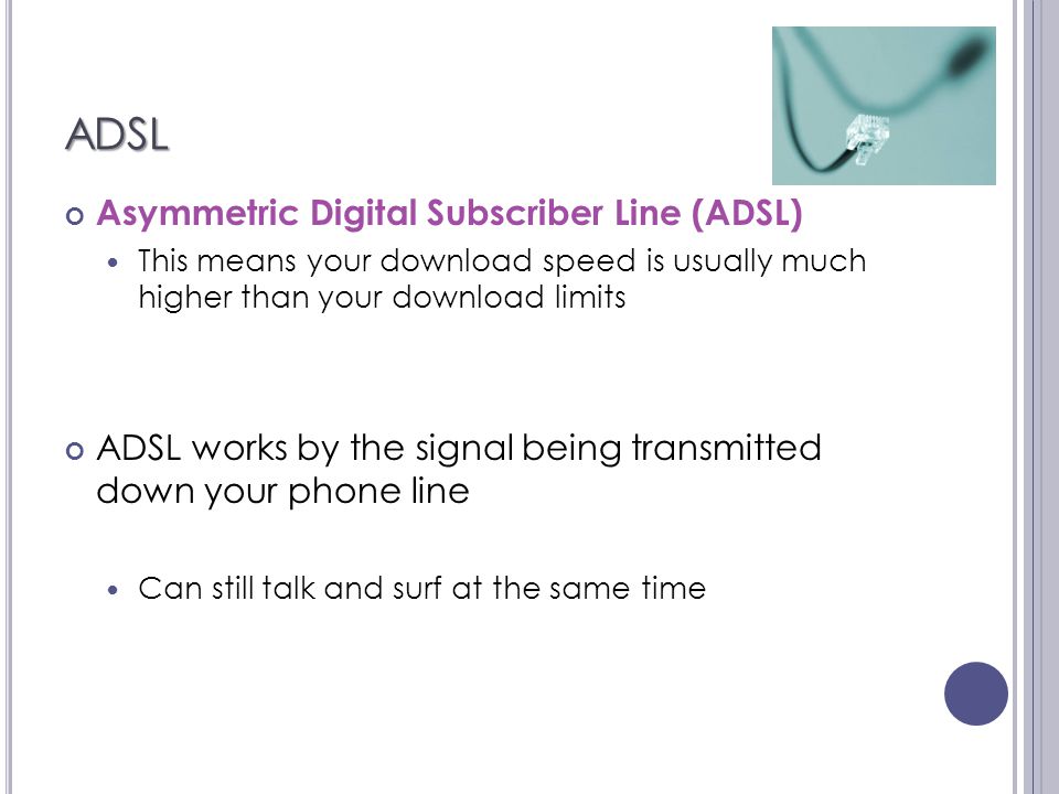ADSL Asymmetric Digital Subscriber Line (ADSL) This means your download speed is usually much higher than your download limits ADSL works by the signal being transmitted down your phone line Can still talk and surf at the same time