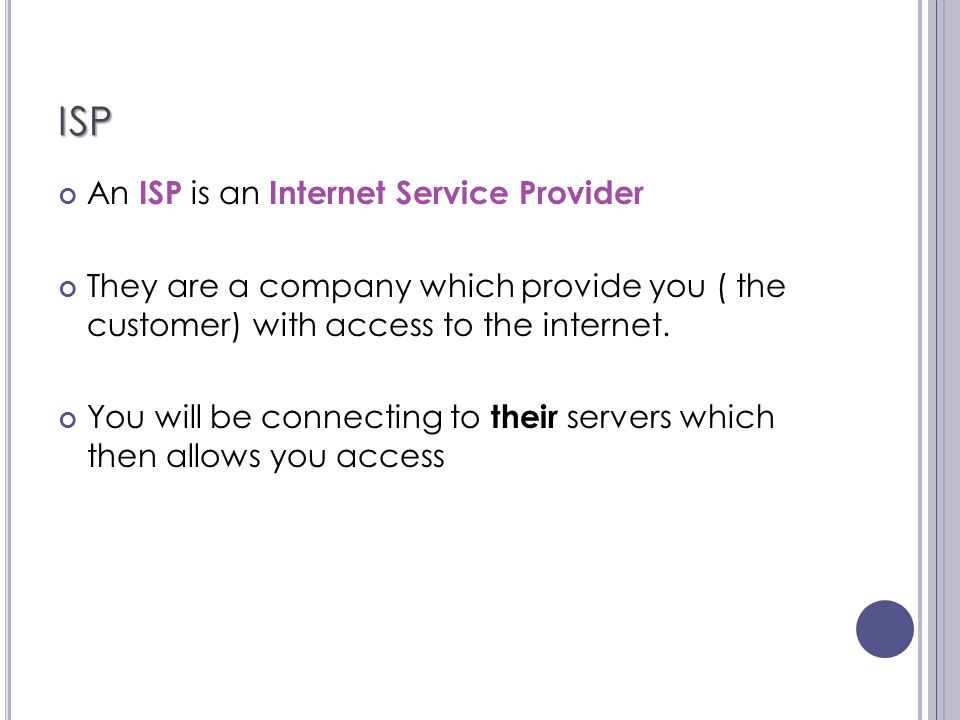 ISP An ISP is an Internet Service Provider They are a company which provide you ( the customer) with access to the internet.