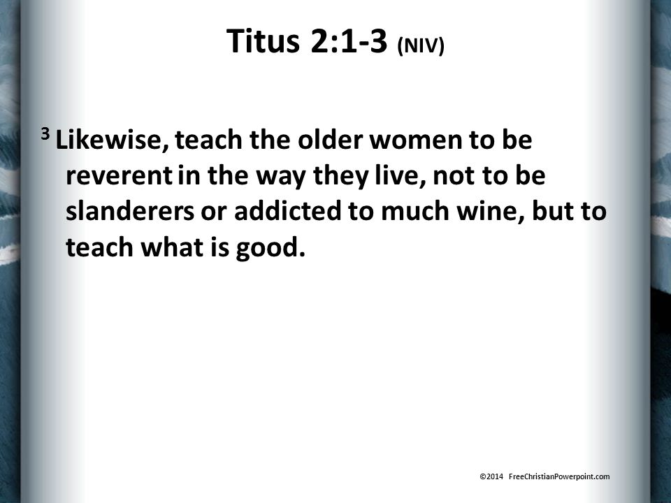 Titus 2:1-3 (NIV) 3 Likewise, teach the older women to be reverent in the way they live, not to be slanderers or addicted to much wine, but to teach what is good.