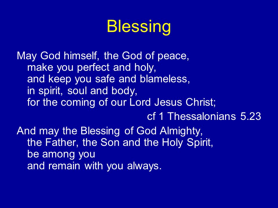 Blessing May God himself, the God of peace, make you perfect and holy, and keep you safe and blameless, in spirit, soul and body, for the coming of our Lord Jesus Christ; cf 1 Thessalonians 5.23 And may the Blessing of God Almighty, the Father, the Son and the Holy Spirit, be among you and remain with you always.