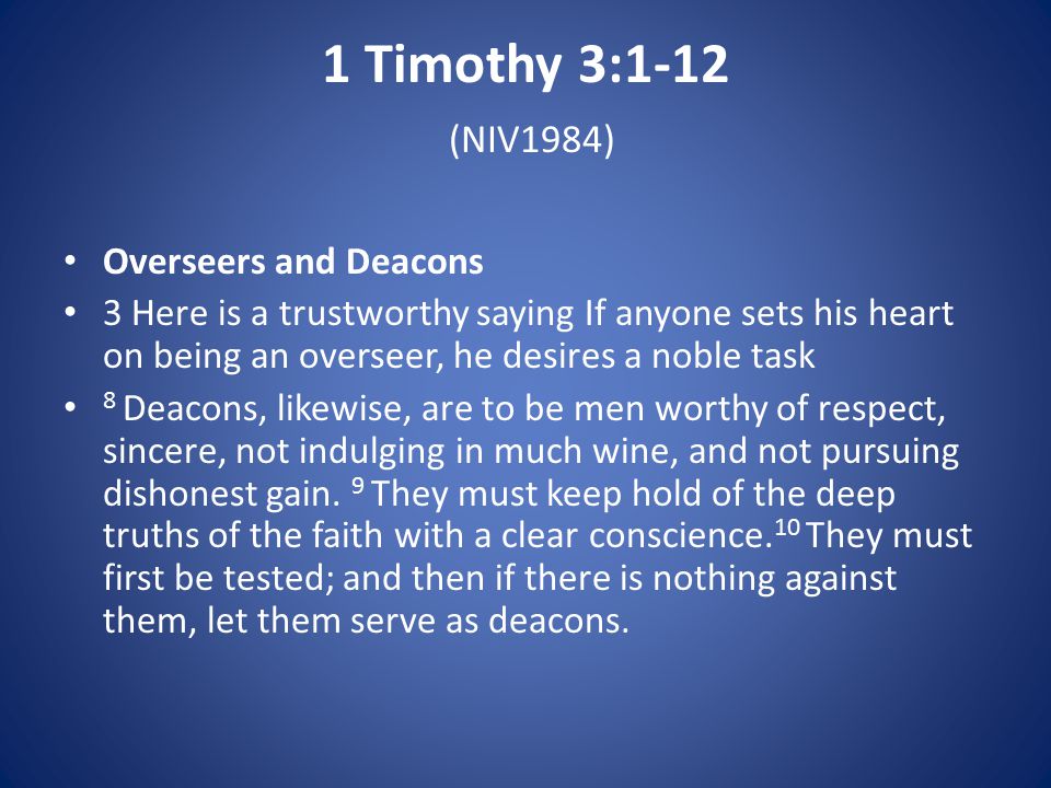 1 Timothy 3:1-12 (NIV1984) Overseers and Deacons 3 Here is a trustworthy saying If anyone sets his heart on being an overseer, he desires a noble task 8 Deacons, likewise, are to be men worthy of respect, sincere, not indulging in much wine, and not pursuing dishonest gain.