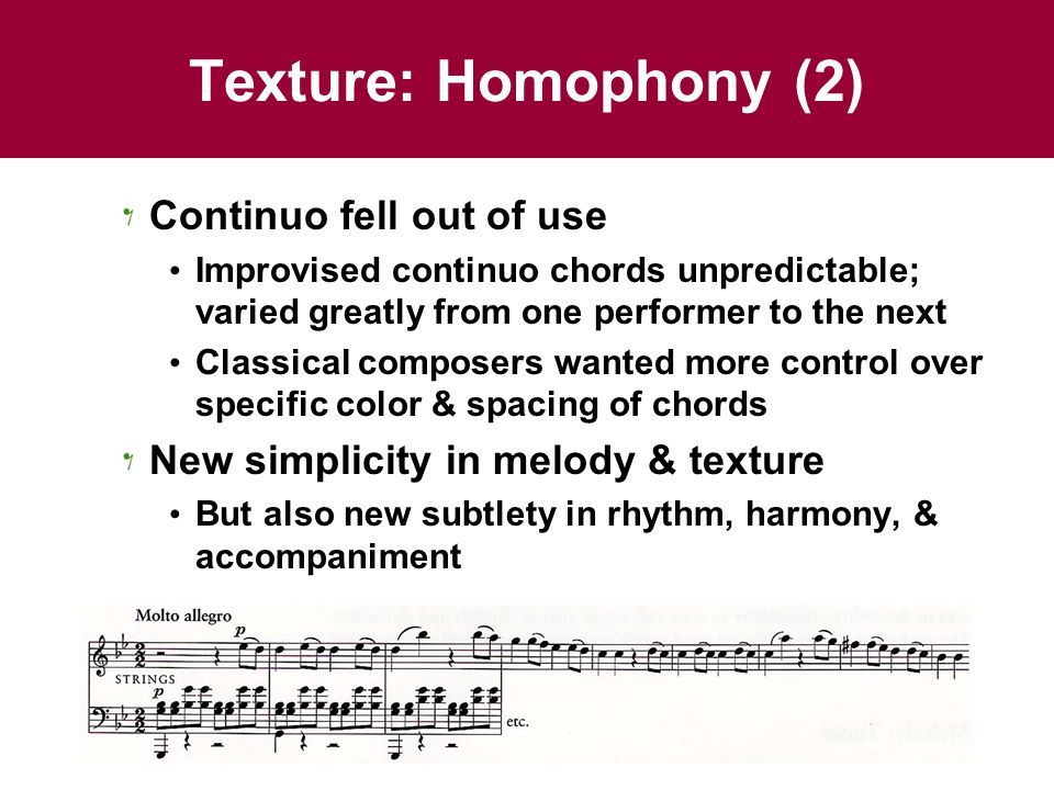 Texture: Homophony (2) Continuo fell out of use Improvised continuo chords unpredictable; varied greatly from one performer to the next Classical composers wanted more control over specific color & spacing of chords New simplicity in melody & texture But also new subtlety in rhythm, harmony, & accompaniment