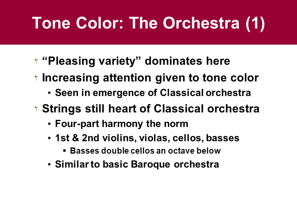 Tone Color: The Orchestra (1) Pleasing variety dominates here Increasing attention given to tone color Seen in emergence of Classical orchestra Strings still heart of Classical orchestra Four-part harmony the norm 1st & 2nd violins, violas, cellos, basses  Basses double cellos an octave below Similar to basic Baroque orchestra