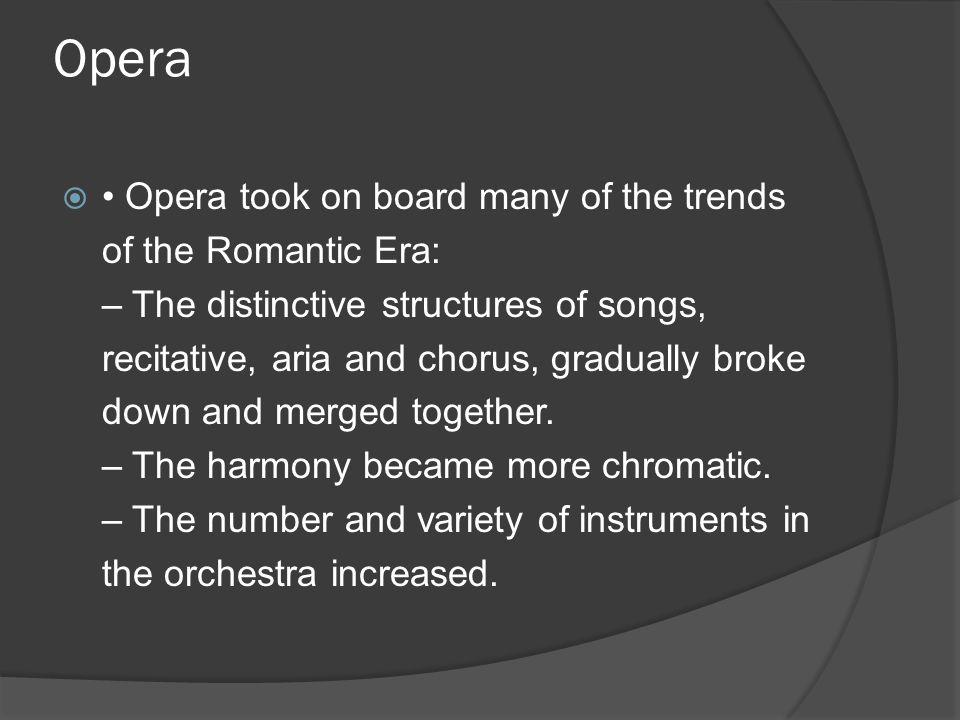 Opera  Opera took on board many of the trends of the Romantic Era: – The distinctive structures of songs, recitative, aria and chorus, gradually broke down and merged together.