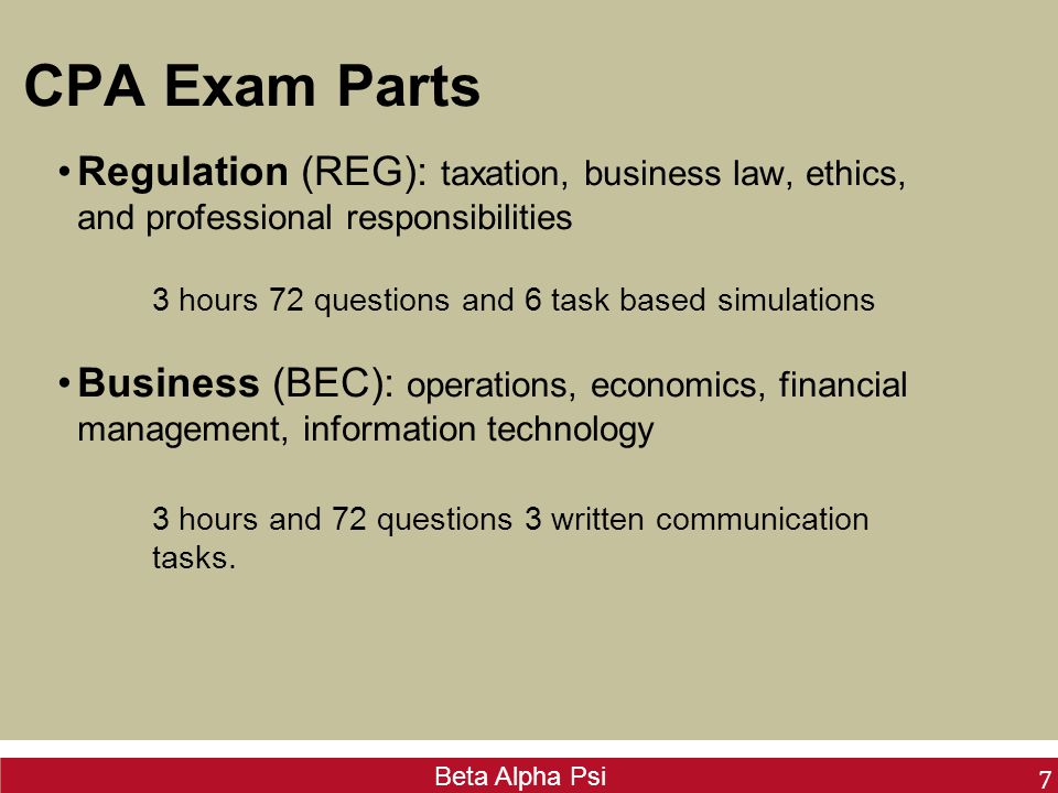 Beta Alpha Psi CPA Exam Parts Regulation (REG): taxation, business law, ethics, and professional responsibilities 3 hours 72 questions and 6 task based simulations Business (BEC): operations, economics, financial management, information technology 3 hours and 72 questions 3 written communication tasks.