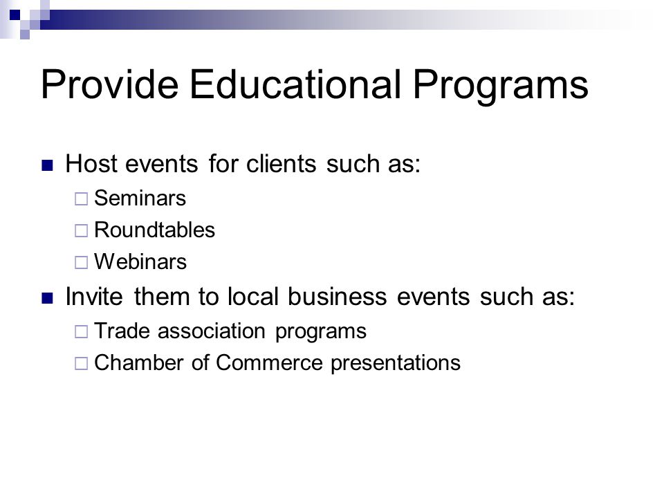 Provide Educational Programs Host events for clients such as:  Seminars  Roundtables  Webinars Invite them to local business events such as:  Trade association programs  Chamber of Commerce presentations