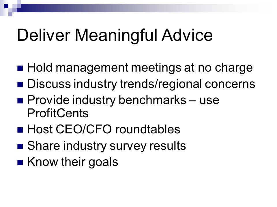 Deliver Meaningful Advice Hold management meetings at no charge Discuss industry trends/regional concerns Provide industry benchmarks – use ProfitCents Host CEO/CFO roundtables Share industry survey results Know their goals