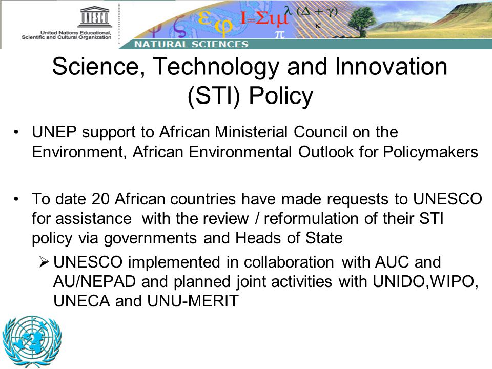 Science, Technology and Innovation (STI) Policy UNEP support to African Ministerial Council on the Environment, African Environmental Outlook for Policymakers To date 20 African countries have made requests to UNESCO for assistance with the review / reformulation of their STI policy via governments and Heads of State  UNESCO implemented in collaboration with AUC and AU/NEPAD and planned joint activities with UNIDO,WIPO, UNECA and UNU-MERIT