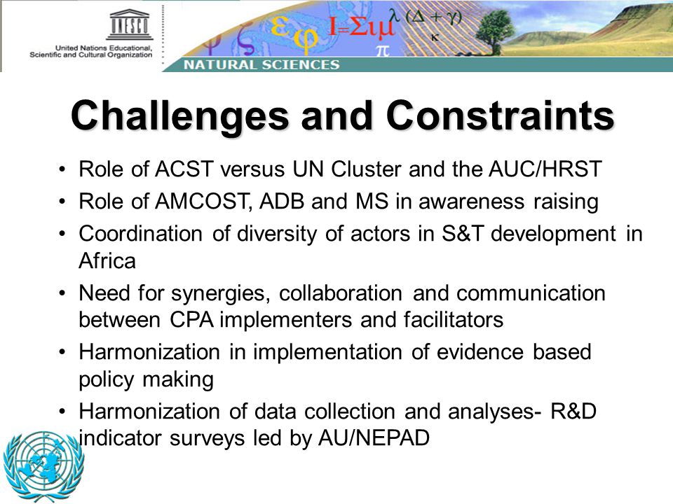 Challenges and Constraints Role of ACST versus UN Cluster and the AUC/HRST Role of AMCOST, ADB and MS in awareness raising Coordination of diversity of actors in S&T development in Africa Need for synergies, collaboration and communication between CPA implementers and facilitators Harmonization in implementation of evidence based policy making Harmonization of data collection and analyses- R&D indicator surveys led by AU/NEPAD