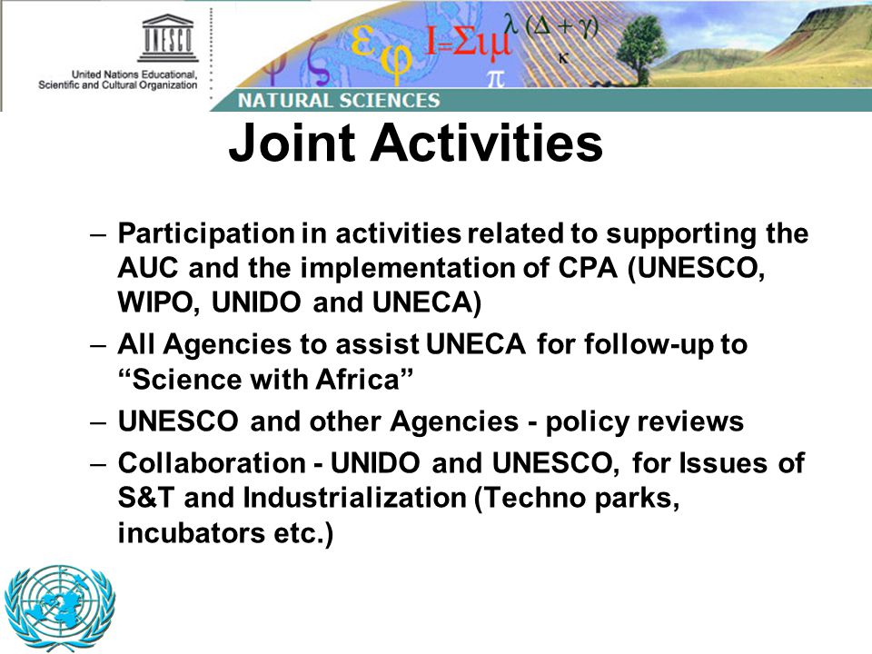 –Participation in activities related to supporting the AUC and the implementation of CPA (UNESCO, WIPO, UNIDO and UNECA) –All Agencies to assist UNECA for follow-up to Science with Africa –UNESCO and other Agencies - policy reviews –Collaboration - UNIDO and UNESCO, for Issues of S&T and Industrialization (Techno parks, incubators etc.) Joint Activities