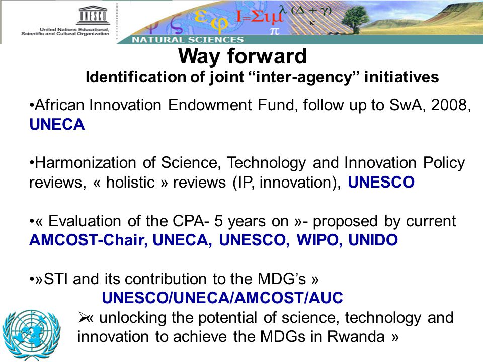 African Innovation Endowment Fund, follow up to SwA, 2008, UNECA Harmonization of Science, Technology and Innovation Policy reviews, « holistic » reviews (IP, innovation), UNESCO « Evaluation of the CPA- 5 years on »- proposed by current AMCOST-Chair, UNECA, UNESCO, WIPO, UNIDO »STI and its contribution to the MDG’s » UNESCO/UNECA/AMCOST/AUC  « unlocking the potential of science, technology and innovation to achieve the MDGs in Rwanda » Way forward Identification of joint inter-agency initiatives