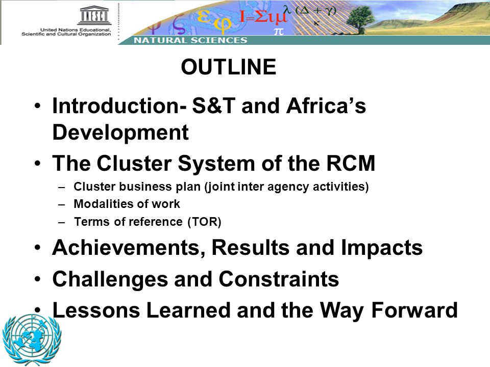 Introduction- S&T and Africa’s Development The Cluster System of the RCM –Cluster business plan (joint inter agency activities) –Modalities of work –Terms of reference (TOR) Achievements, Results and Impacts Challenges and Constraints Lessons Learned and the Way Forward OUTLINE