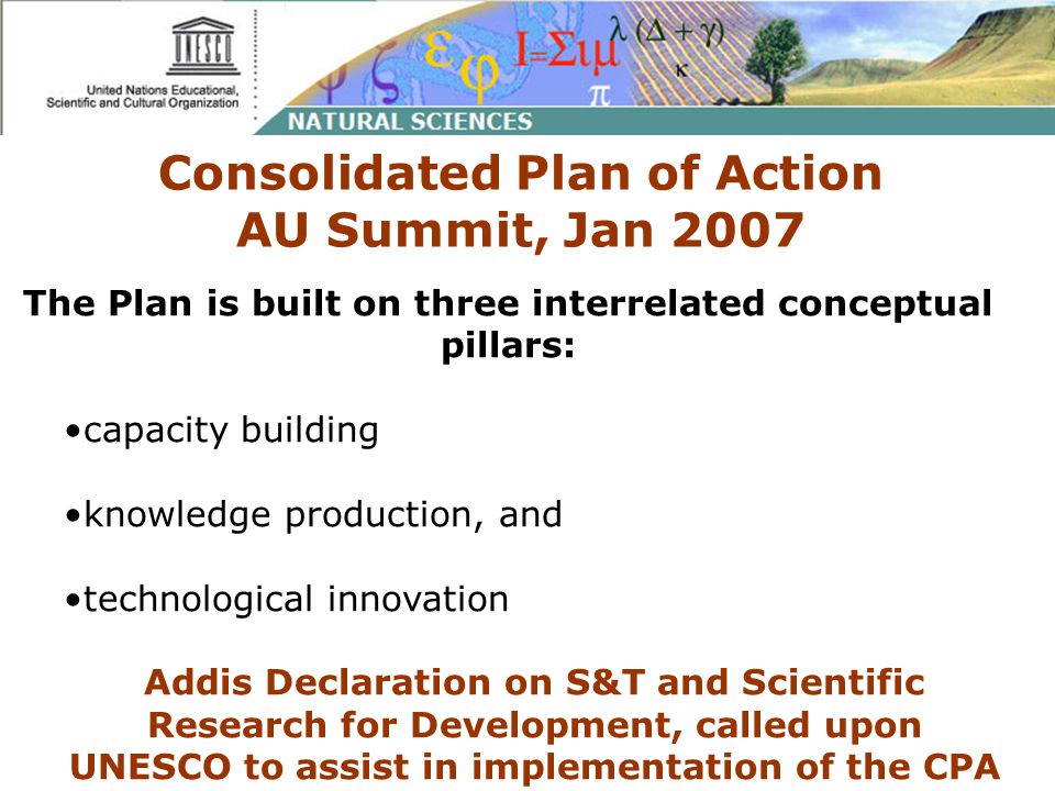 Consolidated Plan of Action AU Summit, Jan 2007 The Plan is built on three interrelated conceptual pillars: capacity building knowledge production, and technological innovation Addis Declaration on S&T and Scientific Research for Development, called upon UNESCO to assist in implementation of the CPA