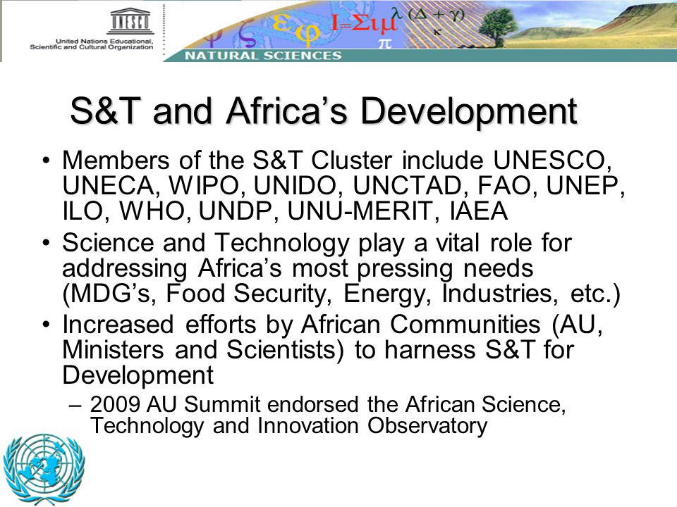 Members of the S&T Cluster include UNESCO, UNECA, WIPO, UNIDO, UNCTAD, FAO, UNEP, ILO, WHO, UNDP, UNU-MERIT, IAEA Science and Technology play a vital role for addressing Africa’s most pressing needs (MDG’s, Food Security, Energy, Industries, etc.) Increased efforts by African Communities (AU, Ministers and Scientists) to harness S&T for Development –2009 AU Summit endorsed the African Science, Technology and Innovation Observatory S&T and Africa’s Development