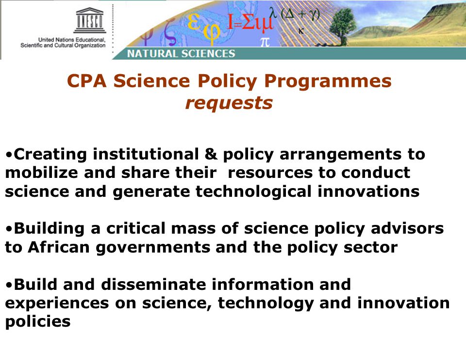 CPA Science Policy Programmes requests Creating institutional & policy arrangements to mobilize and share their resources to conduct science and generate technological innovations Building a critical mass of science policy advisors to African governments and the policy sector Build and disseminate information and experiences on science, technology and innovation policies